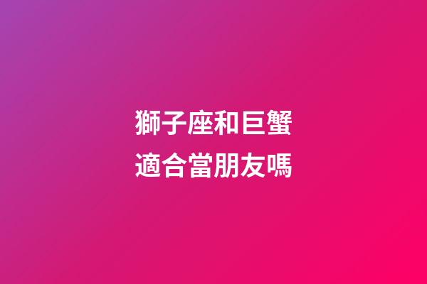 獅子座和巨蟹適合當朋友嗎-第1張-星座運勢-玄機派