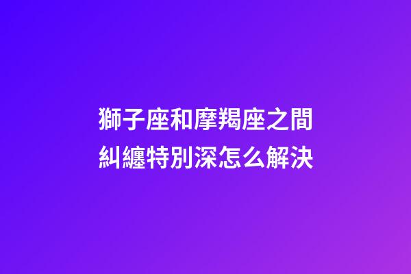 獅子座和摩羯座之間糾纏特別深怎么解決-第1張-星座運勢-玄機派