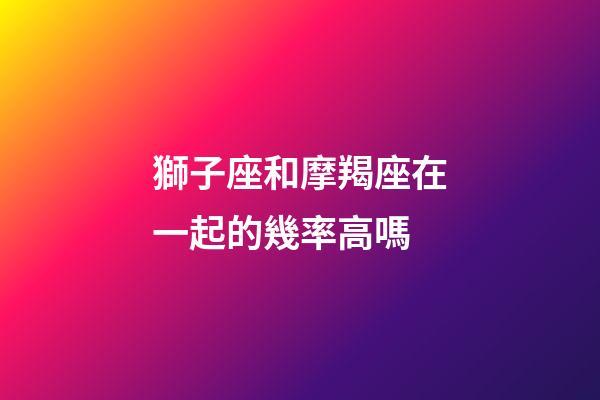 獅子座和摩羯座在一起的幾率高嗎-第1張-星座運勢-玄機派
