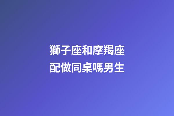獅子座和摩羯座配做同桌嗎男生-第1張-星座運勢-玄機派