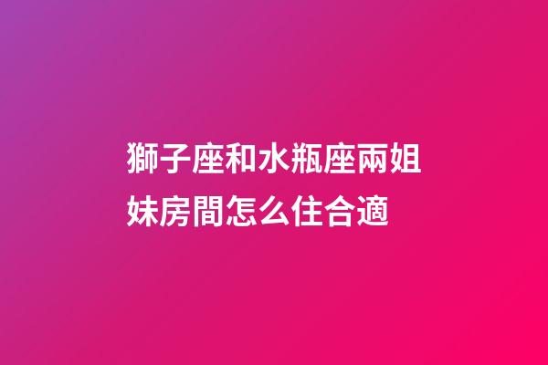 獅子座和水瓶座兩姐妹房間怎么住合適-第1張-星座運勢-玄機派