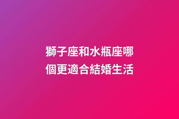 獅子座和水瓶座哪個更適合結婚生活-第1張-星座運勢-玄機派