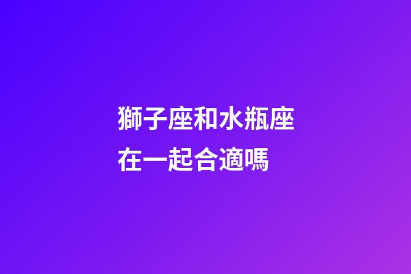 獅子座和水瓶座在一起合適嗎（獅子女為啥要遠離水瓶男）-第1張-星座運勢-玄機派