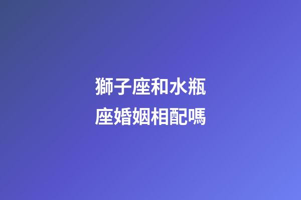 獅子座和水瓶座婚姻相配嗎-第1張-星座運勢-玄機派