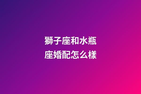 獅子座和水瓶座婚配怎么樣-第1張-星座運勢-玄機派