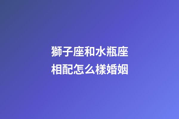獅子座和水瓶座相配怎么樣婚姻-第1張-星座運(yùn)勢-玄機(jī)派