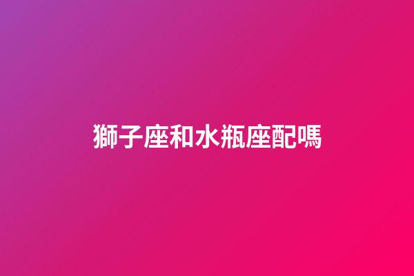 獅子座和水瓶座配嗎（獅子女跟水瓶男床上配嗎）-第1張-星座運勢-玄機派