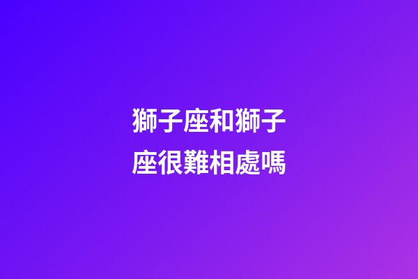獅子座和獅子座很難相處嗎-第1張-星座運勢-玄機派