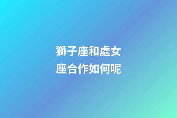 獅子座和處女座合作如何呢-第1張-星座運勢-玄機派