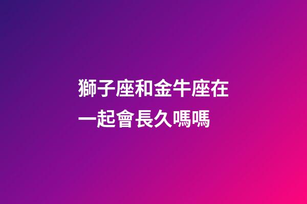 獅子座和金牛座在一起會長久嗎嗎-第1張-星座運勢-玄機派