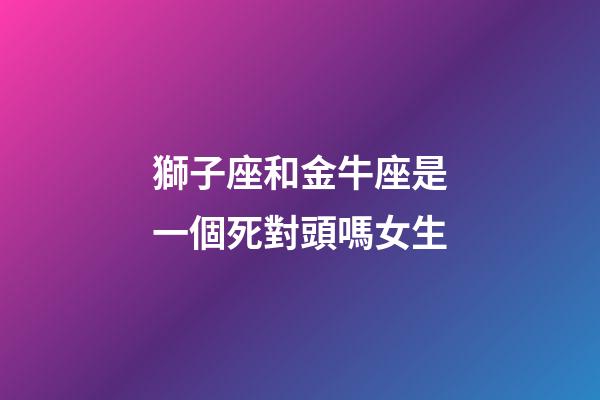 獅子座和金牛座是一個死對頭嗎女生-第1張-星座運勢-玄機派