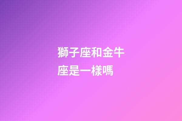 獅子座和金牛座是一樣嗎-第1張-星座運勢-玄機派