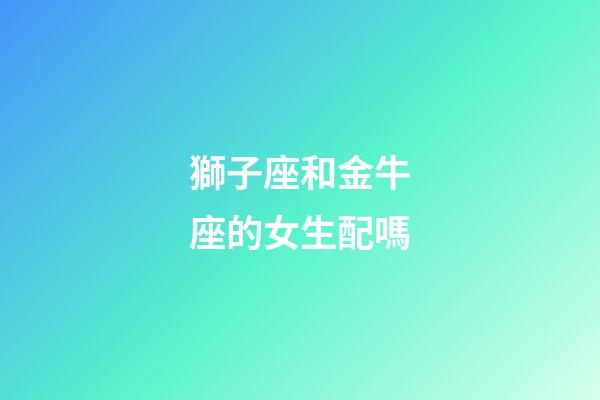 獅子座和金牛座的女生配嗎-第1張-星座運勢-玄機派