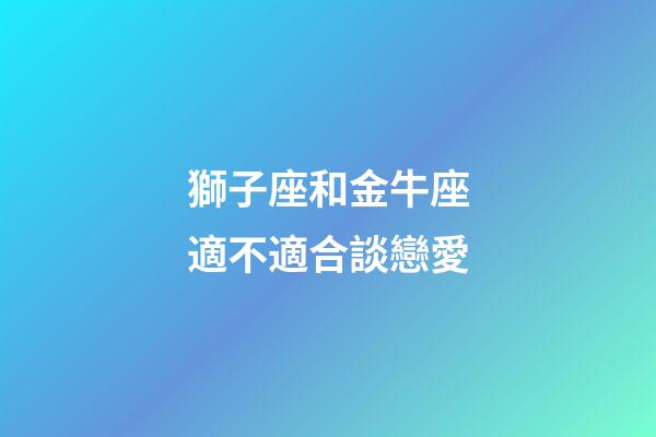 獅子座和金牛座適不適合談戀愛-第1張-星座運勢-玄機派