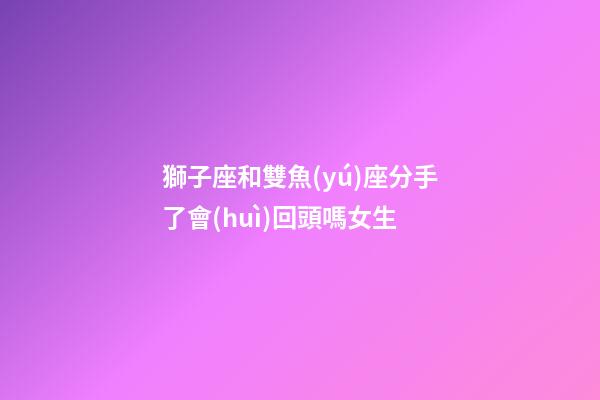 獅子座和雙魚(yú)座分手了會(huì)回頭嗎女生-第1張-星座運(yùn)勢(shì)-玄機(jī)派