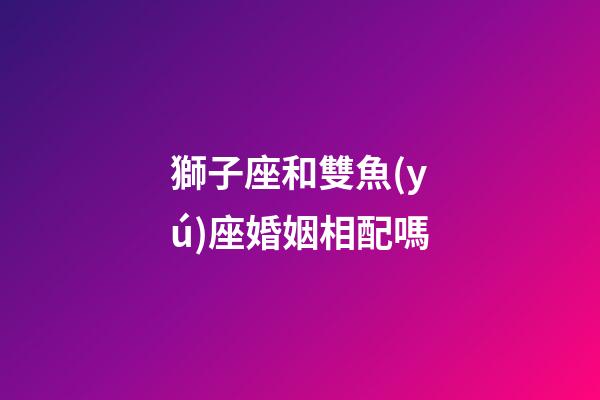 獅子座和雙魚(yú)座婚姻相配嗎-第1張-星座運(yùn)勢(shì)-玄機(jī)派