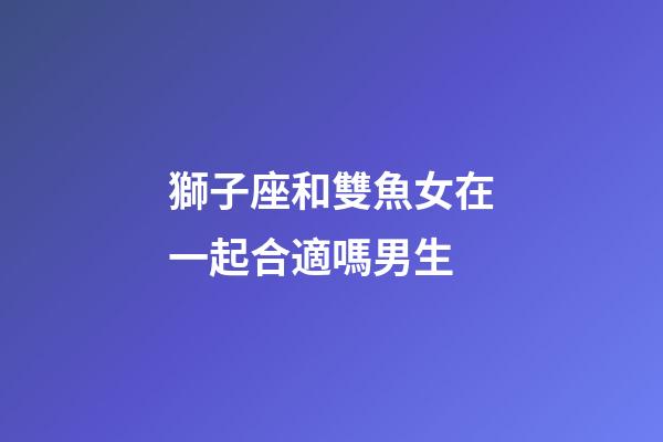 獅子座和雙魚女在一起合適嗎男生-第1張-星座運(yùn)勢(shì)-玄機(jī)派