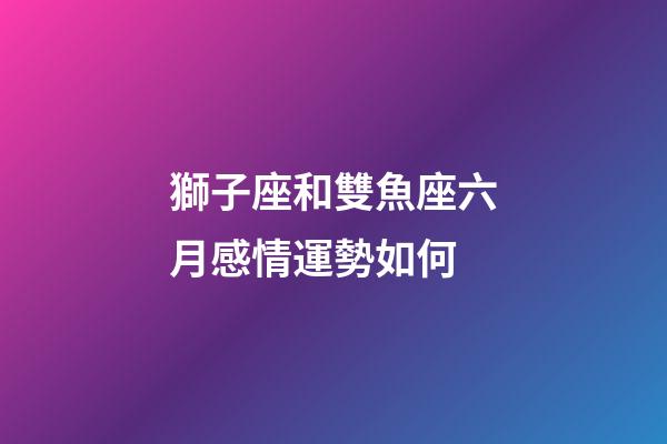 獅子座和雙魚座六月感情運勢如何-第1張-星座運勢-玄機派