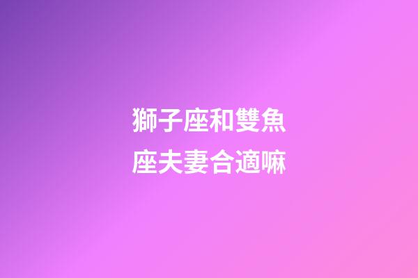 獅子座和雙魚座夫妻合適嘛-第1張-星座運(yùn)勢(shì)-玄機(jī)派