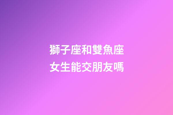 獅子座和雙魚座女生能交朋友嗎-第1張-星座運勢-玄機派