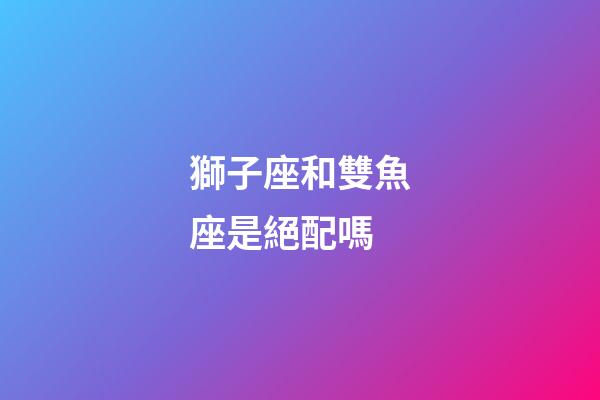 獅子座和雙魚座是絕配嗎-第1張-星座運勢-玄機派