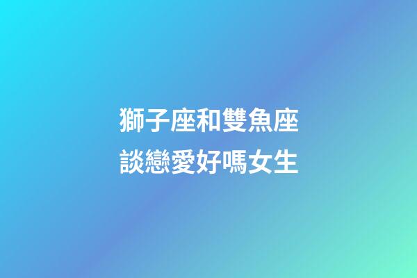 獅子座和雙魚座談戀愛好嗎女生-第1張-星座運勢-玄機派
