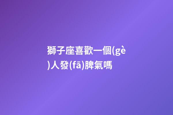 獅子座喜歡一個(gè)人發(fā)脾氣嗎-第1張-星座運(yùn)勢(shì)-玄機(jī)派