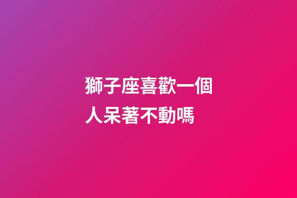 獅子座喜歡一個人呆著不動嗎-第1張-星座運勢-玄機派