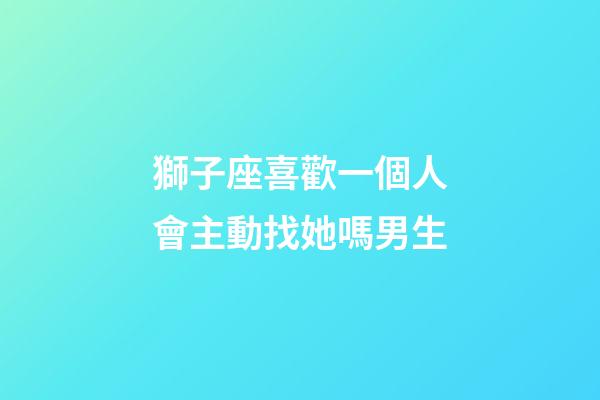 獅子座喜歡一個人會主動找她嗎男生-第1張-星座運勢-玄機派