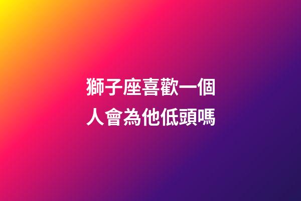 獅子座喜歡一個人會為他低頭嗎-第1張-星座運勢-玄機派