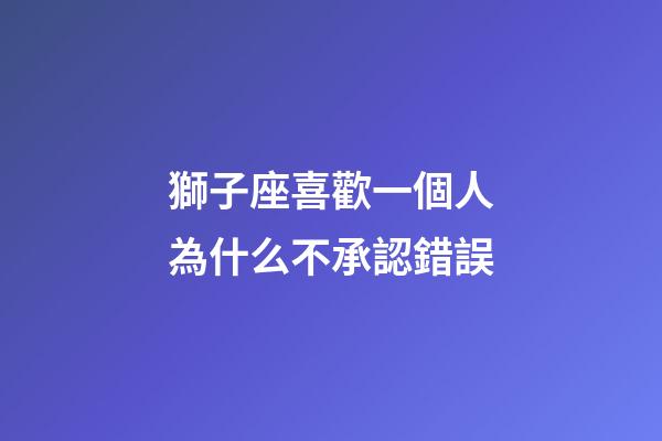 獅子座喜歡一個人為什么不承認錯誤-第1張-星座運勢-玄機派