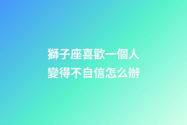 獅子座喜歡一個人變得不自信怎么辦-第1張-星座運勢-玄機派