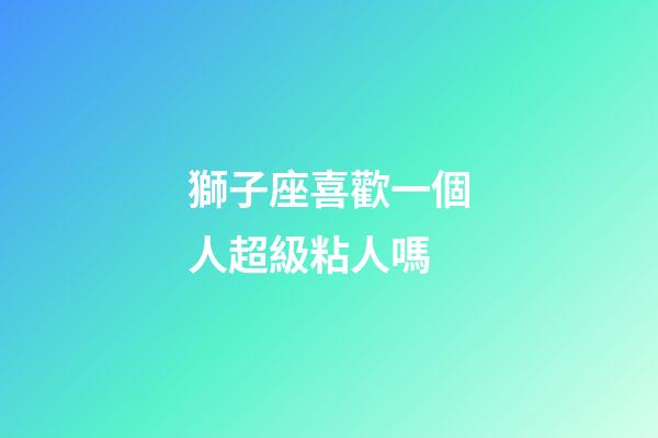 獅子座喜歡一個人超級粘人嗎-第1張-星座運勢-玄機派