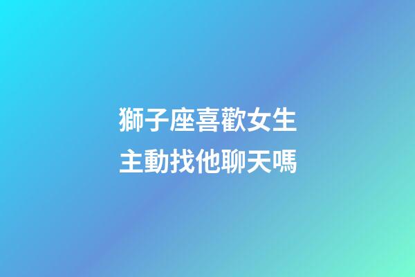 獅子座喜歡女生主動找他聊天嗎-第1張-星座運勢-玄機派