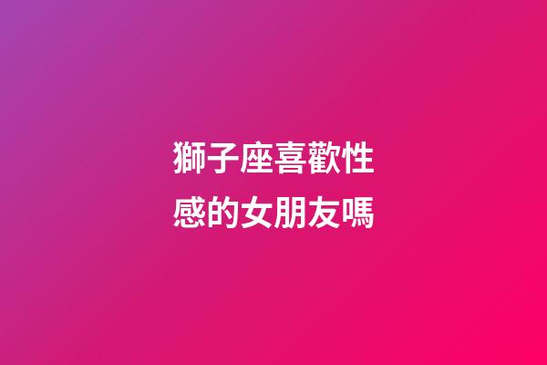 獅子座喜歡性感的女朋友嗎-第1張-星座運勢-玄機派