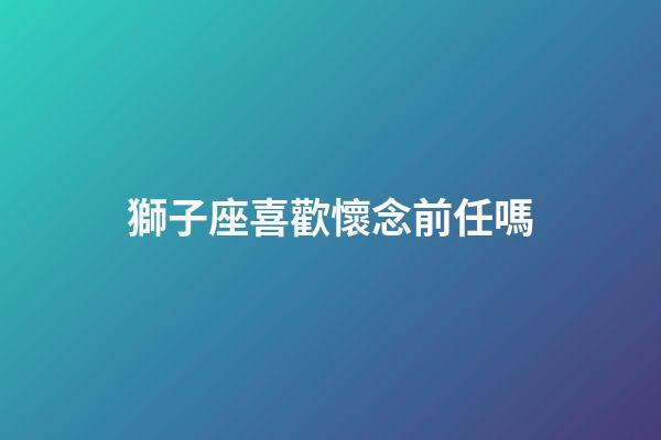 獅子座喜歡懷念前任嗎-第1張-星座運勢-玄機派