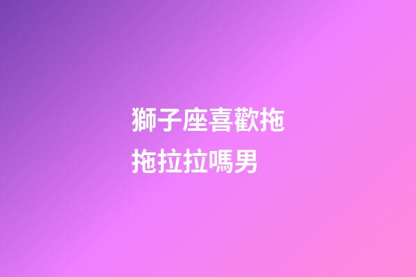 獅子座喜歡拖拖拉拉嗎男-第1張-星座運勢-玄機派