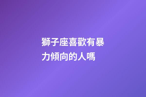 獅子座喜歡有暴力傾向的人嗎-第1張-星座運勢-玄機派