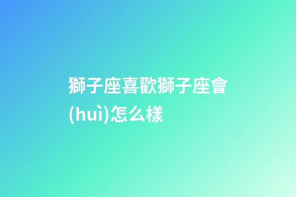 獅子座喜歡獅子座會(huì)怎么樣-第1張-星座運(yùn)勢(shì)-玄機(jī)派