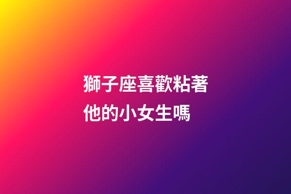 獅子座喜歡粘著他的小女生嗎-第1張-星座運勢-玄機派