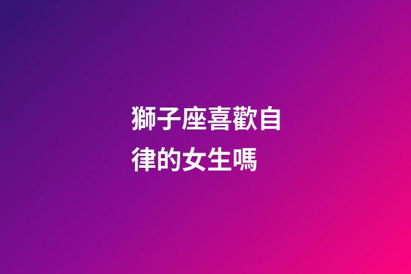 獅子座喜歡自律的女生嗎-第1張-星座運勢-玄機派