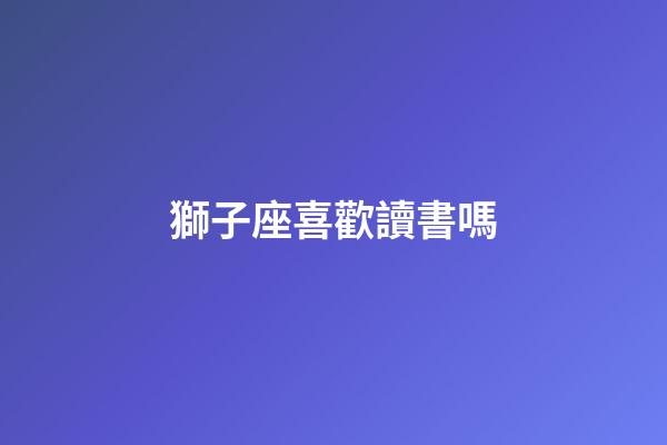 獅子座喜歡讀書嗎-第1張-星座運勢-玄機派