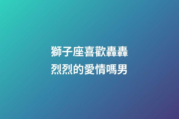獅子座喜歡轟轟烈烈的愛情嗎男-第1張-星座運勢-玄機派