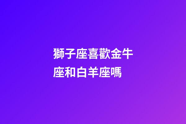 獅子座喜歡金牛座和白羊座嗎-第1張-星座運(yùn)勢(shì)-玄機(jī)派
