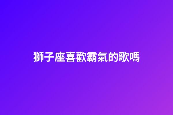 獅子座喜歡霸氣的歌嗎-第1張-星座運勢-玄機派