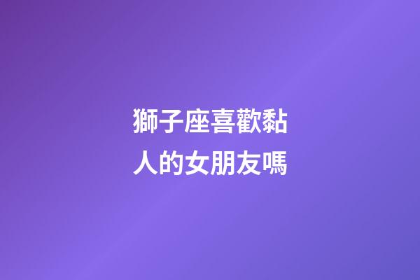 獅子座喜歡黏人的女朋友嗎-第1張-星座運(yùn)勢(shì)-玄機(jī)派