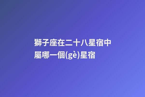 獅子座在二十八星宿中屬哪一個(gè)星宿-第1張-星座運(yùn)勢(shì)-玄機(jī)派