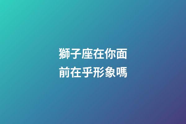 獅子座在你面前在乎形象嗎-第1張-星座運勢-玄機派