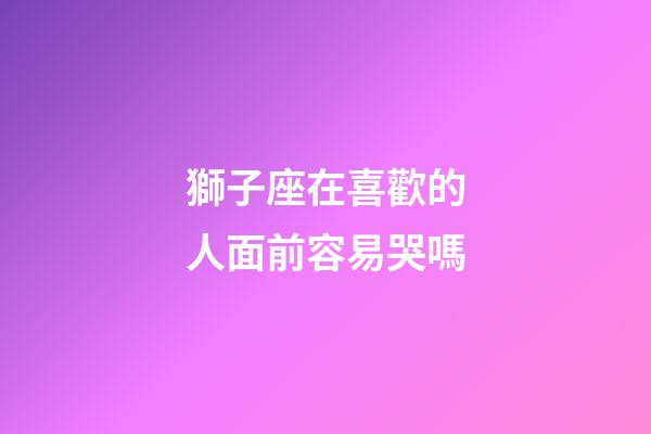 獅子座在喜歡的人面前容易哭嗎-第1張-星座運(yùn)勢-玄機(jī)派