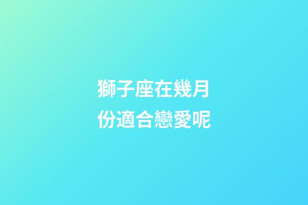 獅子座在幾月份適合戀愛呢-第1張-星座運(yùn)勢-玄機(jī)派